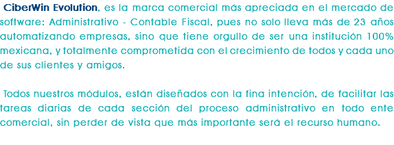 CiberWin Evolution, es la marca comercial más apreciada en el mercado de software: Administrativo - Contable Fiscal, pues no solo lleva más de 23 años automatizando empresas, sino que tiene orgullo de ser una institución 100% mexicana, y totalmente comprometida con el crecimiento de todos y cada uno de sus clientes y amigos. Todos nuestros módulos, están diseñados con la fina intención, de facilitar las tareas diarias de cada sección del proceso administrativo en todo ente comercial, sin perder de vista que más importante será el recurso humano. 