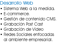 Desarrollo Web • Sistema Web a la medida. • E-commerce. • Gestión de contenido CMS. • Grabación Post Cast • Grabación de Video • Redes Sociales enfocadas al ambiente empresarial.